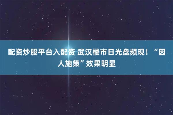 配资炒股平台入配资 武汉楼市日光盘频现！“因人施策”效果明显