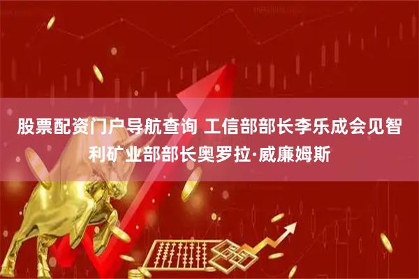 股票配资门户导航查询 工信部部长李乐成会见智利矿业部部长奥罗拉·威廉姆斯