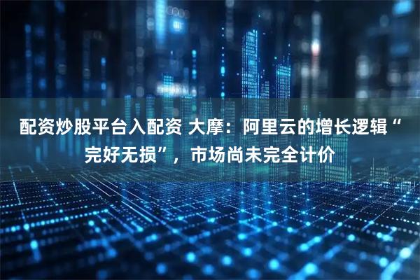 配资炒股平台入配资 大摩：阿里云的增长逻辑“完好无损”，市场尚未完全计价