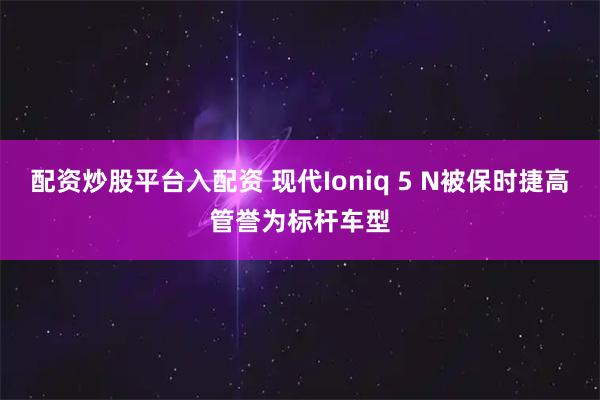 配资炒股平台入配资 现代Ioniq 5 N被保时捷高管誉为标杆车型
