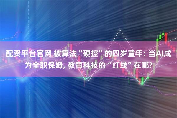 配资平台官网 被算法“硬控”的四岁童年: 当AI成为全职保姆, 教育科技的“红线”在哪?