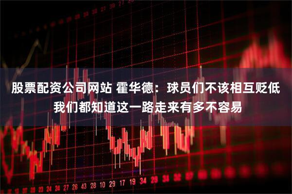 股票配资公司网站 霍华德：球员们不该相互贬低 我们都知道这一路走来有多不容易