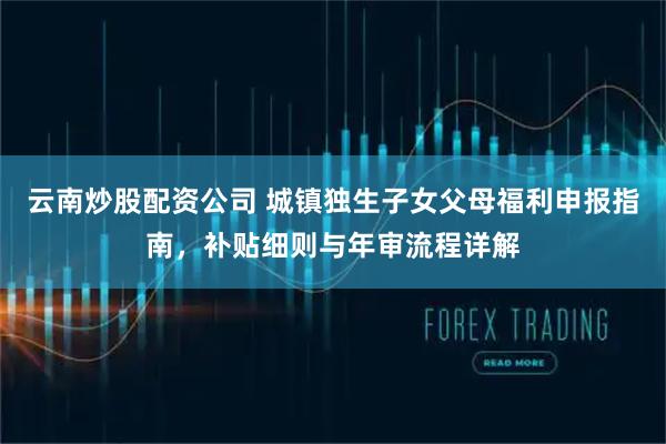 云南炒股配资公司 城镇独生子女父母福利申报指南，补贴细则与年审流程详解