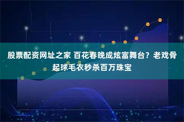 股票配资网址之家 百花春晚成炫富舞台？老戏骨起球毛衣秒杀百万珠宝