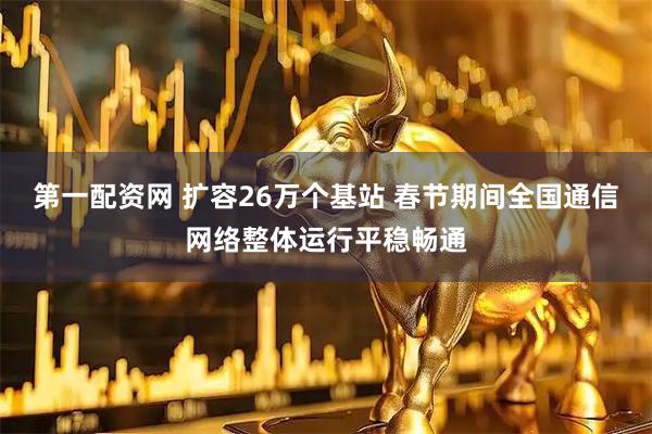 第一配资网 扩容26万个基站 春节期间全国通信网络整体运行平稳畅通