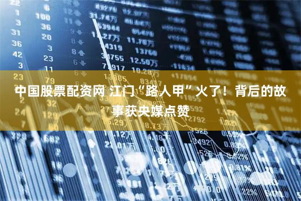中国股票配资网 江门“路人甲”火了！背后的故事获央媒点赞