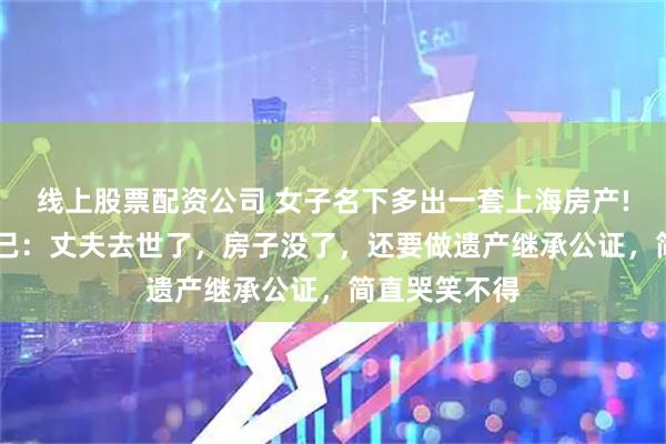 线上股票配资公司 女子名下多出一套上海房产! 她却苦恼不已：丈夫去世了，房子没了，还要做遗产继承公证，简直哭笑不得